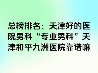 总榜排名：天津好的医院男科“专业男科”天津和平九洲医院靠谱嘛