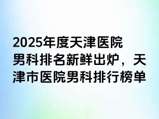 2025年度天津医院男科排名新鲜出炉，天津市医院男科排行榜单