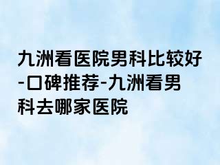 九洲看医院男科比较好-口碑推荐-九洲看男科去哪家医院