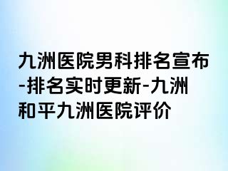 九洲医院男科排名宣布-排名实时更新-九洲和平九洲医院评价