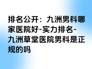 排名公开：九洲男科哪家医院好-实力排名-九洲草堂医院男科是正规的吗