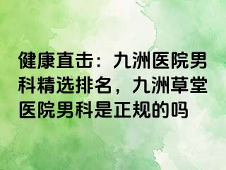 健康直击：九洲医院男科精选排名，九洲草堂医院男科是正规的吗