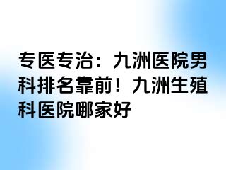 专医专治：九洲医院男科排名靠前！九洲生殖科医院哪家好