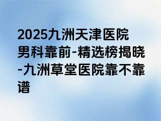 2025九洲天津医院男科靠前-精选榜揭晓-九洲草堂医院靠不靠谱