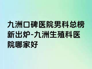 九洲口碑医院男科总榜新出炉-九洲生殖科医院哪家好