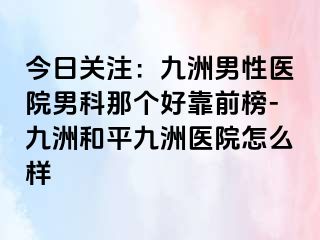 今日关注：九洲男性医院男科那个好靠前榜-九洲和平九洲医院怎么样