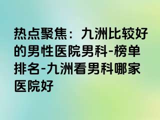 热点聚焦：九洲比较好的男性医院男科-榜单排名-九洲看男科哪家医院好