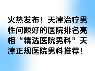 火热发布！天津治疗男性问题好的医院排名亮相“精选医院男科”天津正规医院男科推荐！