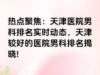 热点聚焦：天津医院男科排名实时动态，天津较好的医院男科排名揭晓!