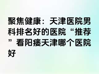 聚焦健康：天津医院男科排名好的医院“推荐”看阳痿天津哪个医院好