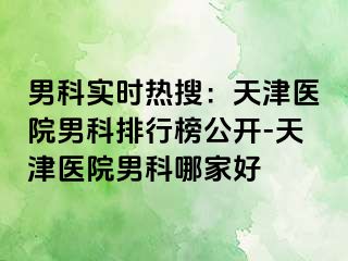 男科实时热搜：天津医院男科排行榜公开-天津医院男科哪家好