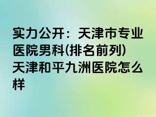 实力公开：天津市专业医院男科(排名前列)天津和平九洲医院怎么样