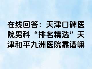 在线回答：天津口碑医院男科“排名精选”天津和平九洲医院靠谱嘛