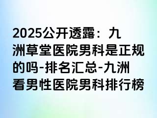 2025公开透露：九洲草堂医院男科是正规的吗-排名汇总-九洲看男性医院男科排行榜