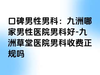 口碑男性男科：九洲哪家男性医院男科好-九洲草堂医院男科收费正规吗