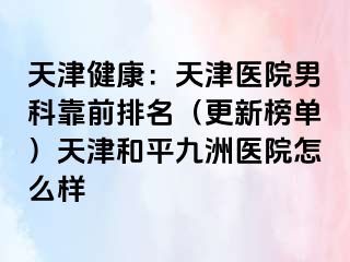 天津健康：天津医院男科靠前排名（更新榜单）天津和平九洲医院怎么样