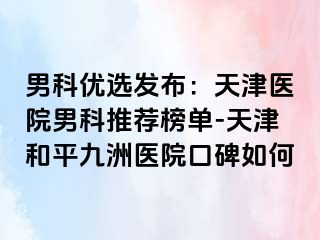 男科优选发布：天津医院男科推荐榜单-天津和平九洲医院口碑如何