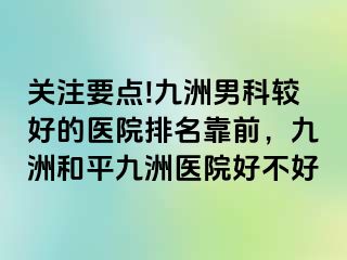 关注要点!九洲男科较好的医院排名靠前，九洲和平九洲医院好不好