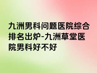 九洲男科问题医院综合排名出炉-九洲草堂医院男科好不好