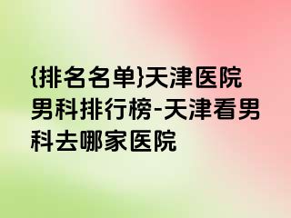 {排名名单}天津医院男科排行榜-天津看男科去哪家医院
