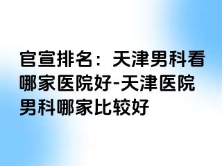 官宣排名：天津男科看哪家医院好-天津医院男科哪家比较好