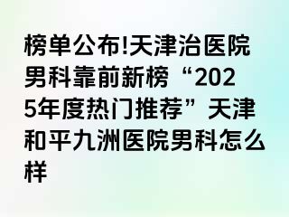 榜单公布!天津治医院男科靠前新榜“2025年度热门推荐”天津和平九洲医院男科怎么样