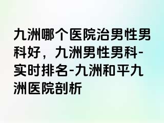 九洲哪个医院治男性男科好，九洲男性男科-实时排名-九洲和平九洲医院剖析