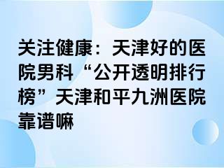 关注健康：天津好的医院男科“公开透明排行榜”天津和平九洲医院靠谱嘛