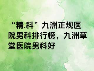 “精.科”九洲正规医院男科排行榜，九洲草堂医院男科好