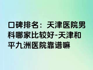 口碑排名：天津医院男科哪家比较好-天津和平九洲医院靠谱嘛