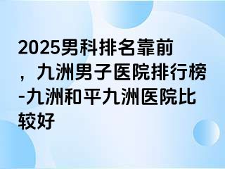 2025男科排名靠前，九洲男子医院排行榜-九洲和平九洲医院比较好