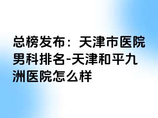 总榜发布：天津市医院男科排名-天津和平九洲医院怎么样