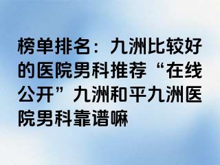 榜单排名：九洲比较好的医院男科推荐“在线公开”九洲和平九洲医院男科靠谱嘛