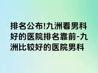 排名公布!九洲看男科好的医院排名靠前-九洲比较好的医院男科