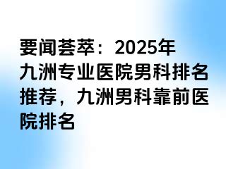 要闻荟萃：2025年九洲专业医院男科排名推荐，九洲男科靠前医院排名