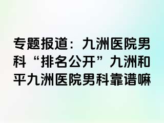 专题报道：九洲医院男科“排名公开”九洲和平九洲医院男科靠谱嘛