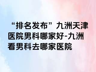 “排名发布”九洲天津医院男科哪家好-九洲看男科去哪家医院
