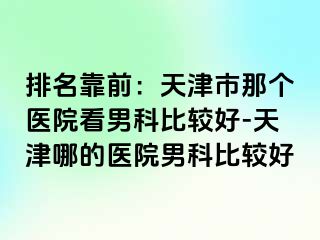 排名靠前：天津市那个医院看男科比较好-天津哪的医院男科比较好