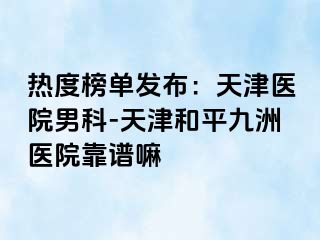 热度榜单发布：天津医院男科-天津和平九洲医院靠谱嘛