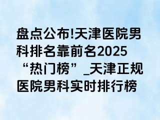 盘点公布!天津医院男科排名靠前名2025“热门榜”_天津正规医院男科实时排行榜