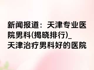 新闻报道：天津专业医院男科(揭晓排行)_天津治疗男科好的医院
