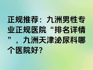 正规推荐：九洲男性专业正规医院“排名详情”，九洲天津泌尿科哪个医院好？