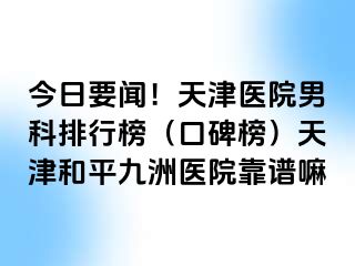 今日要闻！天津医院男科排行榜（口碑榜）天津和平九洲医院靠谱嘛
