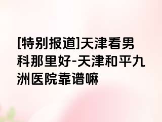 [特别报道]天津看男科那里好-天津和平九洲医院靠谱嘛