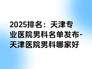 2025排名：天津专业医院男科名单发布-天津医院男科哪家好