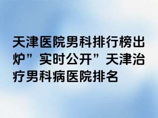 天津医院男科排行榜出炉”实时公开”天津治疗男科病医院排名