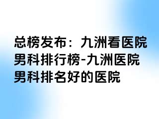 总榜发布：九洲看医院男科排行榜-九洲医院男科排名好的医院