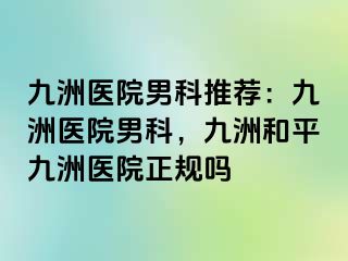 九洲医院男科推荐：九洲医院男科，九洲和平九洲医院正规吗