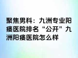 聚焦男科：九洲专业阳痿医院排名“公开”九洲阳痿医院怎么样
