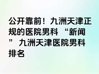 公开靠前！九洲天津正规的医院男科 “新闻” 九洲天津医院男科排名